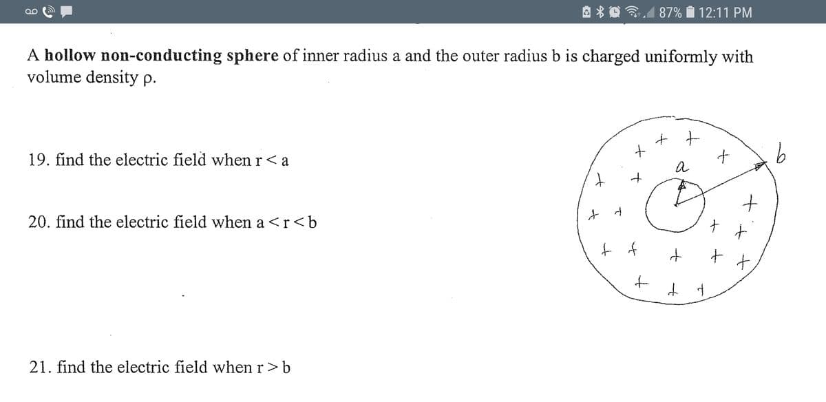 A * O 3,1
87% i 12:11 PM
A hollow non-conducting sphere of inner radius a and the outer radius b is charged uniformly with
volume density p.
19. find the electric field when r< a
20. find the electric field when a <r<b
21. find the electric field when r>b
