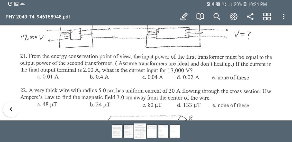 3l 20% O 10:24 PM
PHY-2049-T4_946158948.pdf
88
V= ?
17,000 V
21. From the energy conservation point of view, the input power of the first transformer must be equal to the
output power of the second transformer. ( Assume transformers are ideal and don't heat up.) If the current in
the final output terminal is 2.00 A, what is the current input for 17,000 V?
a. 0.01 A
b. 0.4 A
c. 0.04 A
d. 0.02 A
e. none of these
22. A very thick wire with radius 5.0 cm has uniform current of 20 A flowing through the cross section. Use
Ampere's Law to find the magnetic field 3.0 cm away from the center of the wire.
a. 48 μΤ
b. 24 µT
c. 80 μΤ
d. 133 μ
e. none of these
