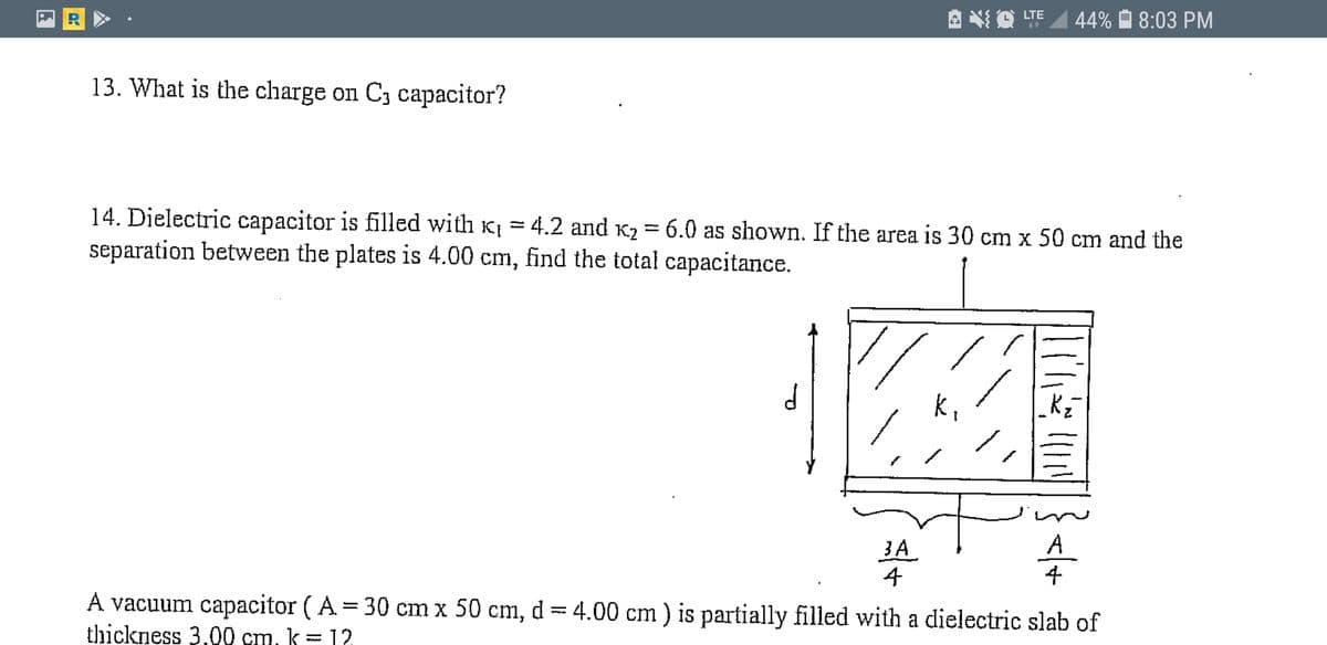 LTE
44%
8:03 PM
13. What is the charge on C3 capacitor?
14. Dielectric capacitor is filled with K = 4.2 and K2 = 6.0 as shown. If the area is 30 cm x 50 cm and the
separation between the plates is 4.00 cm, find the total capacitance.
%3D
A
3A
4
4
A vacuum capacitor ( A = 30 cm x 50 cm, d = 4.00 cm ) is partially filled with a dielectric slab of
thickness 3,00 cm, k= 12
