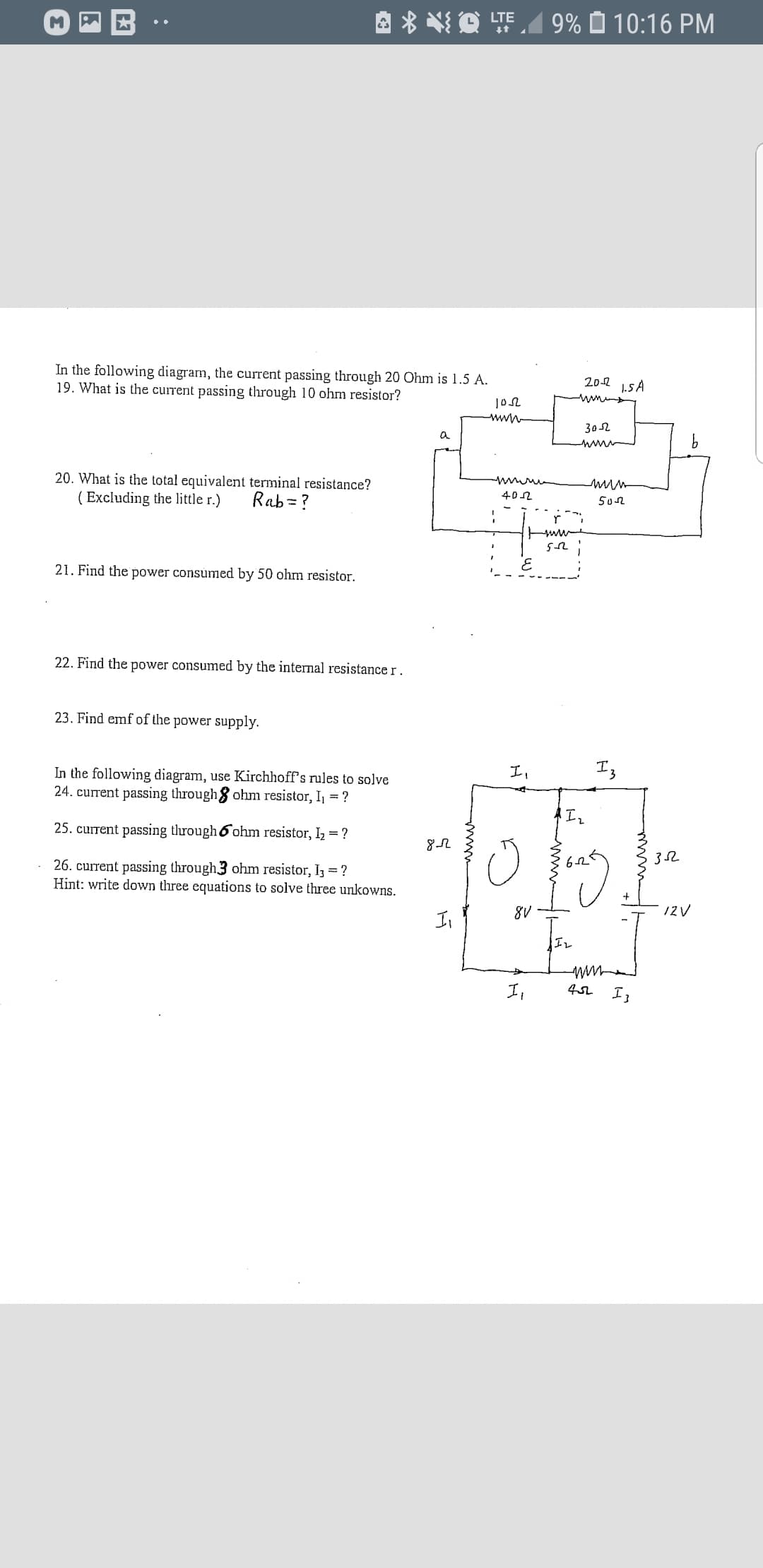 A * NQ TE 9% Ô 10:16 PM
In the following diagram, the current passing through 20 Ohm is 1.5 A.
19. What is the current passing through 10 ohm resistor?
20-2 15 A
www
302
a
20. What is the total equivalent terminal resistance?
( Excluding the little r.)
Rab =?
402
502
21. Find the power consumed by 50 ohm resistor.
22. Find the power consumed by the internal resistance r.
23. Find emf of the power supply.
I,
In the following diagram, use Kirchhoff's rules to solve
24. current passing through8 ohm resistor, I = ?
25. current passing through 6 ohm resistor, Iz = ?
26. current passing through3 ohm resistor, I3 = ?
Hint: write down three equations to solve three unkowns.
8V
IZV
Il
I,
:
