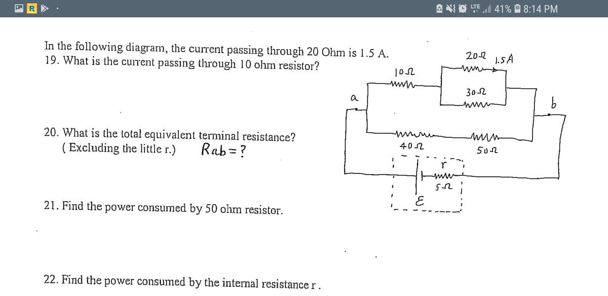 O TEI 41% À 8:14 PM
In the following diagram, the current passing through 20 Õhm is 1.5 A.
19. What is the current passing through 10 ohm resistor?
20-2 15A
302
www
20. What is the total equivalent terminal resistance?
( Excluding the little r.)
402
502
Rab=?
21. Find the power consumed by 50 ohrm resistor.
22. Find the power consumed by the internal resistance r.
