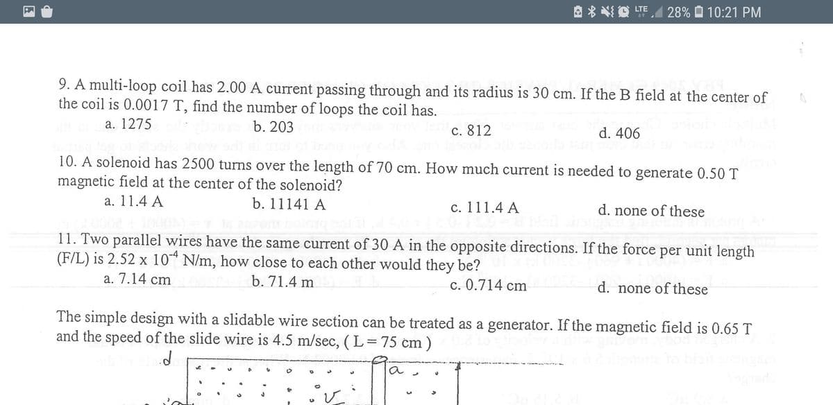 28% O 10:21 PM
it
9. A multi-loop coil has 2.00 A current passing through and its radius is 30 cm. If the B field at the center of
the coil is 0.0017 T, find the number of loops the coil has.
a. 1275
b. 203
c. 812
d. 406
10. A solenoid has 2500 turns over the length of 70 cm. How much current is needed to generate 0.50 T
magnetic field at the center of the solenoid?
a. 11.4 A
b. 11141 A
c. 111.4 A
d. none of these
11. Two parallel wires have the same current of 30 A in the opposite directions. If the force per unit length
(F/L) is 2.52 x 10 N/m, how close to each other would they be?
a. 7.14 cm
b. 71.4 m
c. 0.714 cm
d. none of these
The simple design with a slidable wire section can be treated as a generator. If the magnetic field is 0.65 T
and the speed of the slide wire is 4.5 m/sec, (L=75 cm)
