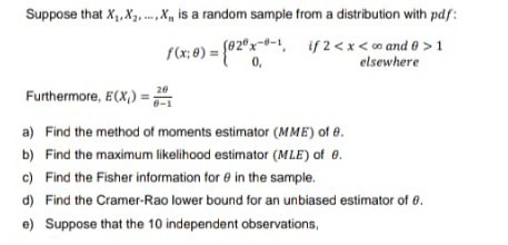 Suppose that X,X,X, is a random sample from a distribution with pdf:
fCx; 8) = (02"x--1, if2<x<o and 0 >1
0,
elsewhere
Furthermore, E(X,) =;
a) Find the method of moments estimator (MME) of e.
b) Find the maximum likelihood estimator (MLE) of 0.
c) Find the Fisher information for e in the sample.
d) Find the Cramer-Rao lower bound for an unbiased estimator of 0.
e) Suppose that the 10 independent observations,
