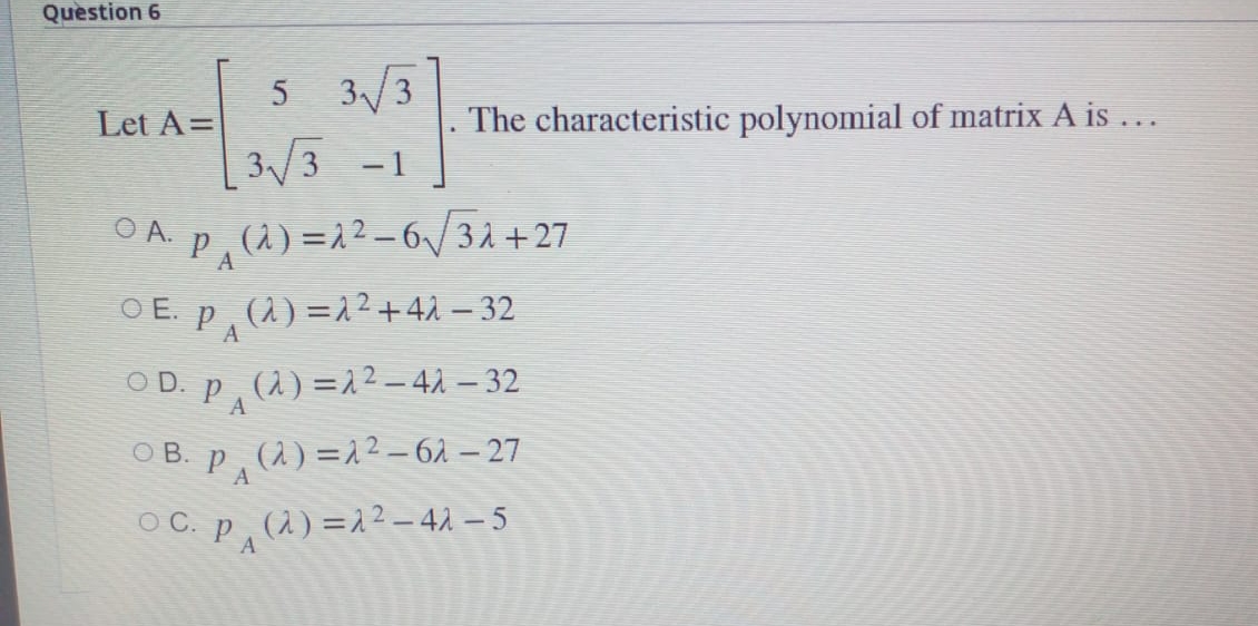 Question 6
5 3/3
3/3 -1
Let A=
The characteristic polynomial of matrix A is...
OA P,li) =2?-6V3i+ 27
O E. P, (1) =1²+42 – 32
O A.
A
OD. pP (à) =22- 4À – 32
(1) =22-42 – 32
O B. p, (2) =22 – 61 – 27
A
O C. p, (2) =2² – 41 – 5
A
