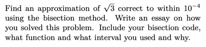 Find an approximation of v3 correct to within 10-4
using the bisection method. Write an essay on how
you solved this problem. Include your bisection code,
what function and what interval you used and why.
