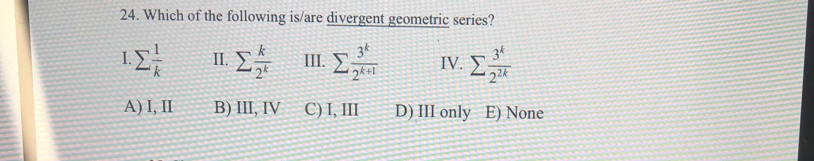24. Which of the following is/are divergent geometric series?
ΙΣ 1Σ
34
k
36
IV.
Σ
II.
24
III.
2k+I
22K
A) I, II
B) III, IV
C) I, III
D) III only
E) None

