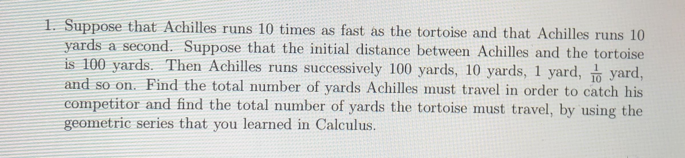 1. Suppose that Achilles runs 10 times as fast as the tortoise and that Achilles runs 10
yards a second. Suppose that the initial distance between Achilles and the tortoise
is 100 yards. Then Achilles runs successively 100 yards, 10 yards, 1 yard,
and so on. Find the total number of yards Achilles must travel in order to catch his
competitor and find the total number of yards the tortoise must travel, by using the
geometric series that you learned in Calculus.
1
10
yard,

