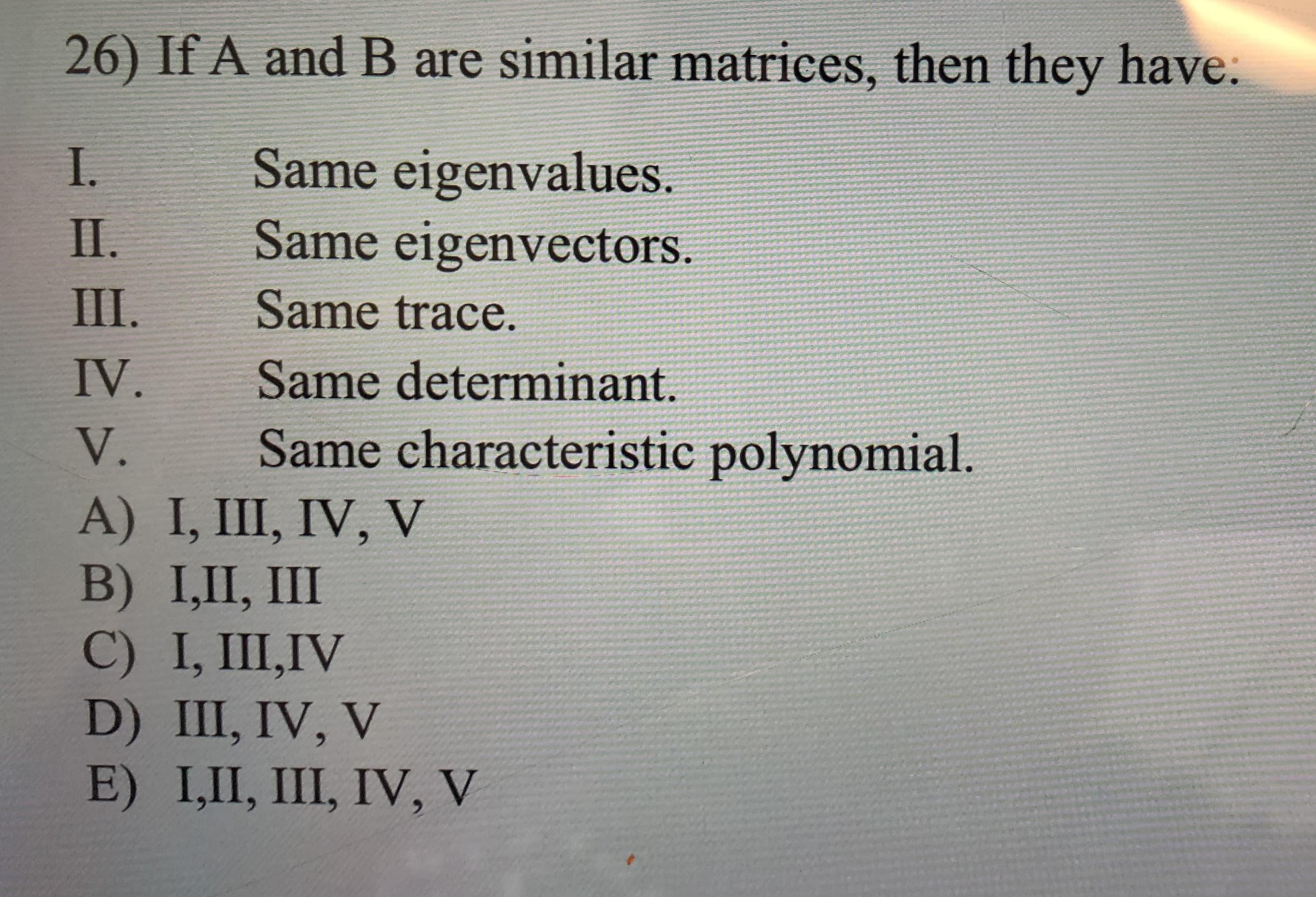 26) If A and B are similar matrices, then they have:
Same eigenvalues.
Same eigenvectors.
I.
II.
III.
Same trace.
IV.
Same determinant.
Same characteristic polynomial
V.
A) I, III, IV, V
B) I,П, II
C) I, III,IV
D) III, IV, V
E) I,II, III, IV, V
