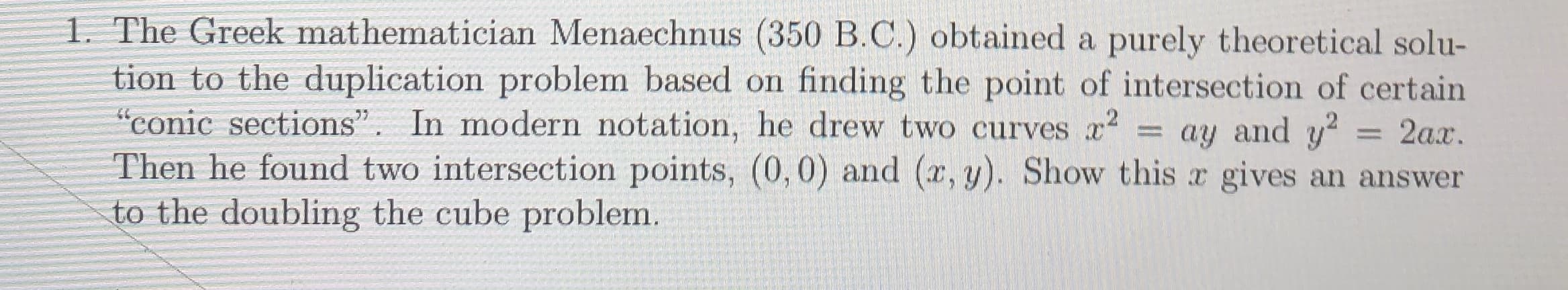 1. The Greek mathematician Menaechnus (350 B.C.) obtained a purely theoretical solu-
tion to the duplication problem based on
"conic sections". In modern notation, he drew two curves x2
Then he found two intersection points, (0,0) and (x,y). Show this x gives an answer
to the doubling the cube problem.
finding the point of intersection of certain
ay and y2
2ax.
