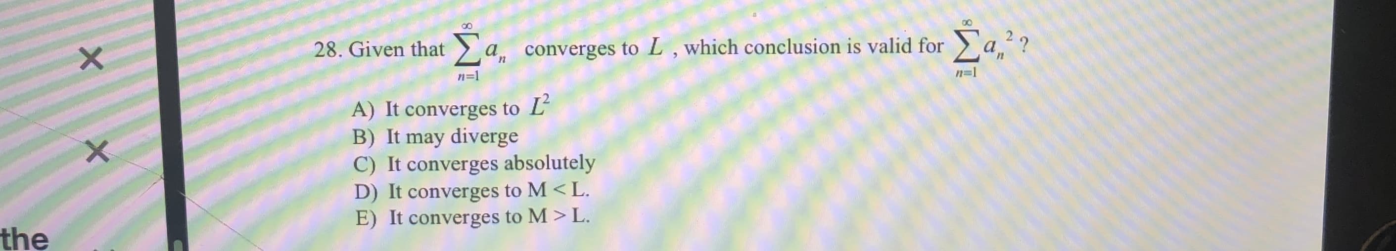 00
Σα
Σα
?
28. Given that
converges to L, which conclusion is valid for
a
n=
n-1
A) It converges to L
B) It may diverge
C) It converges absolutely
D) It converges to M < L
E) It converges to M > L.
the
X X
