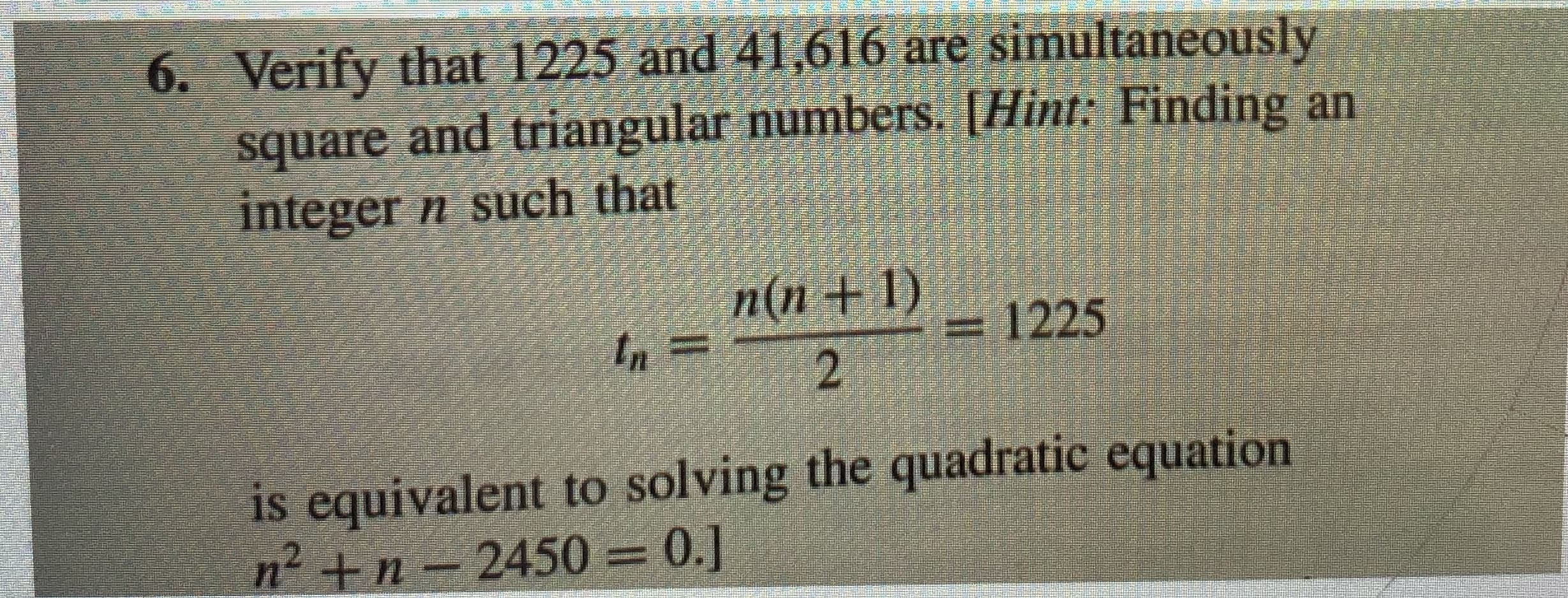 Verify that 1225 and 41,616 are simultaneously
square and triangular numbers. [Hint: Finding an
integer n such that
n(n +1)
in
1225
is equivalent to solving the quadratic equation
n2 +n 2450 0.]
