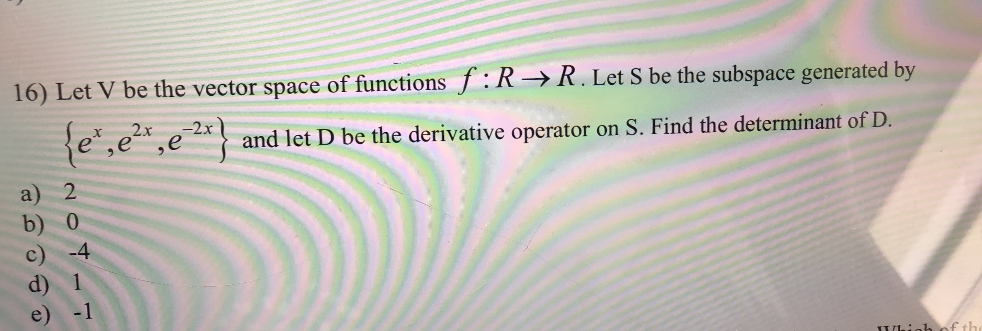 16) Let V be the vector space of functionsf:R
R.Let S be the subspace generated by
fe,e,
2x
-2x
X
and let D be the derivative operator on S. Find the determinant of D.
a) 2
b) 0
c) -4
d) 1
e) -1
