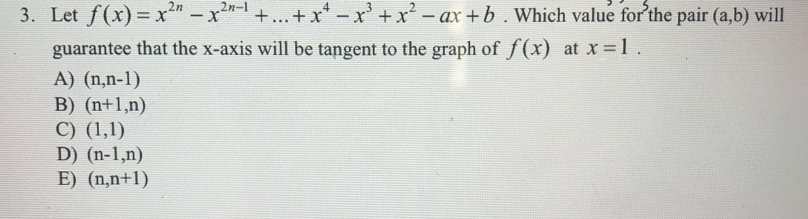 2n-
X
2n
3. Let f(x)- x-x
+... + xxx-ax+b. Which value for'the pair (a,b) will
X
guarantee that the x-axis will be tangent to the graph of /(x)
at x 1
A) (n,n-1)
B) (n+1,n)
C) (1,1)
D) (n-1,n)
E) (n,n+1)
