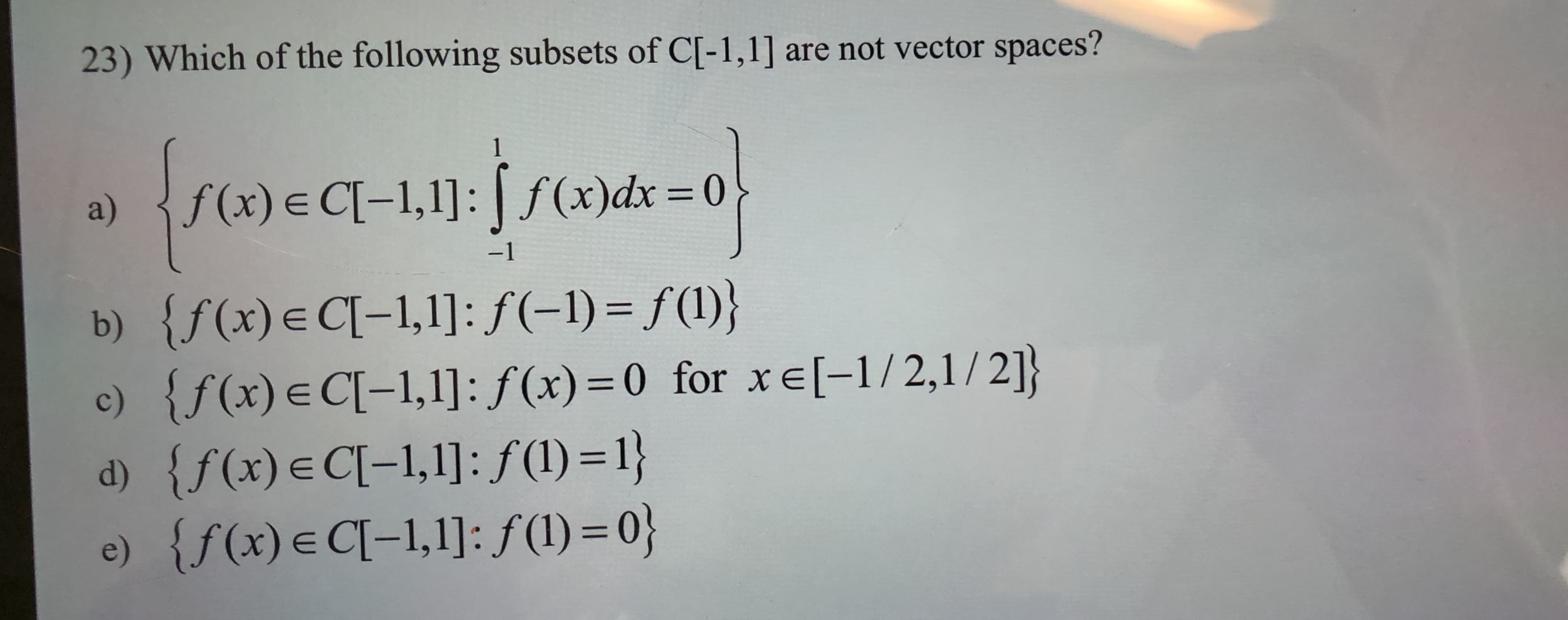 are not vector spaces?
23) Which of the following subsets of C[-1,1]
1
(x)dx 0
f(x) E CI-1,1]:
a)
-1
{f(x)e C-1,1]: f(-1) = f(l)}
{f (x) E C[-1,1]: f(x) 0 for xe[-1/2,1 / 2]}
{f(x) e Cl-1,1]: f (1) = 1}
e) {f(x)e CI-1,1]: f(l) = 0}
b)
c)
d)
