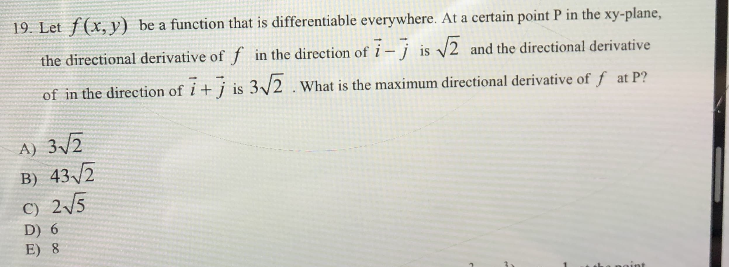 19. Let f(x, y) be a function that is differentiable everywhere. At a certain point P in the xy-plane,
the directional derivative of f in the direction of
7-7 is 2
and the directional derivative
7+7
i+ is 3/2
of in the direction of
What is the maximum directional derivative of f at P?
A) 32
B) 432
C) 25
D) 6
E) 8
