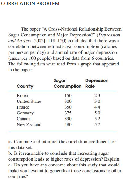 CORRELATION PROBLEM
The paper "A Cross-National Relationship Between
Sugar Consumption and Major Depression?" (Depression
and Anxiety [2002]: 118–120) concluded that there was a
correlation between refined sugar consumption (calories
per person per day) and annual rate of major depression
(cases per 100 people) based on data from 6 countries.
The following data were read from a graph that appeared
in the paper:
Sugar
Consumption Rate
Depression
Country
Korea
150
2.3
United States
300
3.0
France
350
4.4
Germany
375
5.0
Canada
390
5.2
New Zealand
480
5.7
a. Compute and interpret the correlation coefficient for
this data set.
b. Is it reasonable to conclude that increasing sugar
consumption leads to higher rates of depression? Explain.
c. Do you have any concerns about this study that would
make you hesitant to generalize these conclusions to other
countries?
