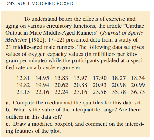 CONSTRUCT MODIFIED BOXPLOT
To understand better the effects of exercise and
aging on various cireulatory functions, the article "Cardiac
Output in Male Middle-Aged Runners" (Journal of Sports
Medicine [1982]: 17–22) presented data from a study of
21 middle-aged male runners. The following data set gives
values of oxygen capacity values (in milliliters per kilo-
gram per minute) while the participants pedaled at a speci-
fied rate on a bicycle ergometer:
12.81 14.95 15.83 15.97 17.90 18.27 18.34
19.82 19.94 20.62 20.88 20.93 20.98 20.99
21.15 22.16 22.24 23.16 23.56 35.78 36.73
a. Compute the median and the quartiles for this data set.
b. What is the value of the interquartile range? Are there
outliers in this data set?
c. Draw a modified boxplot, and comment on the interest-
ing features of the plot.
