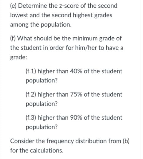 (e) Determine the z-score of the second
lowest and the second highest grades
among the population.
(f) What should be the minimum grade of
the student in order for him/her to have a
grade:
(f.1) higher than 40% of the student
population?
(f.2) higher than 75% of the student
population?
(f.3) higher than 90% of the student
population?
Consider the frequency distribution from (b)
for the calculations.
