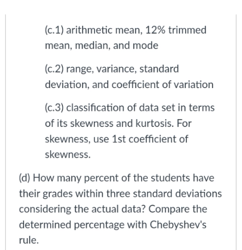 (c.1) arithmetic mean, 12% trimmed
mean, median, and mode
(c.2) range, variance, standard
deviation, and coefficient of variation
(c.3) classification of data set in terms
of its skewness and kurtosis. For
skewness, use 1st coefficient of
skewness.
(d) How many percent of the students have
their grades within three standard deviations
considering the actual data? Compare the
determined percentage with Chebyshev's
rule.
