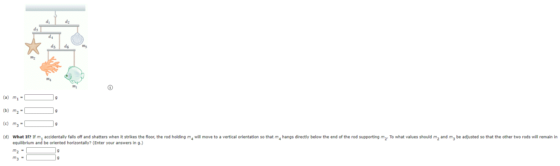 dz
de
dz
d6
m2
(a) m1 =
(b) m, =
g
(c) m3 =
g
(d) What If? If m, accidentally falls off and shatters when it strikes the floor, the rod holding m, will move to a vertical orientation so that m, hangs directly below the end of the rod supporting m,. To what values should m, and m, be adjusted so that the other two rods will remain in
equilibrium and be oriented horizontally? (Enter your answers in g.)
m2
m3 =
