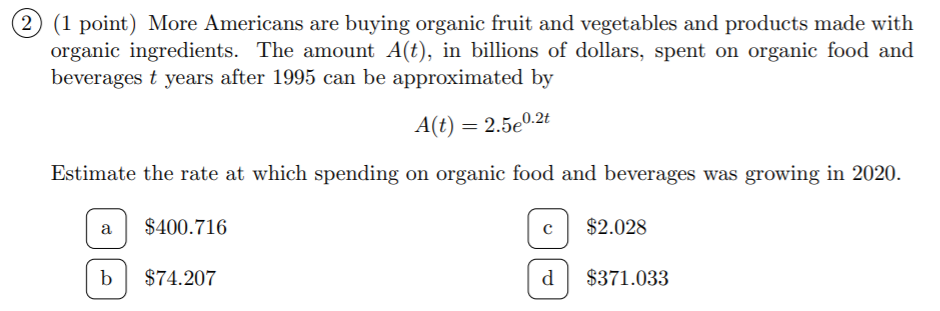 (2) (1 point) More Americans are buying organic fruit and vegetables and products made with
organic ingredients. The amount A(t), in billions of dollars, spent on organic food and
beverages t years after 1995 can be approximated by
A(t) = 2.5e0.2t
Estimate the rate at which spending on organic food and beverages was growing in 2020.
$400.716
$2.028
a
$74.207
$371.033
