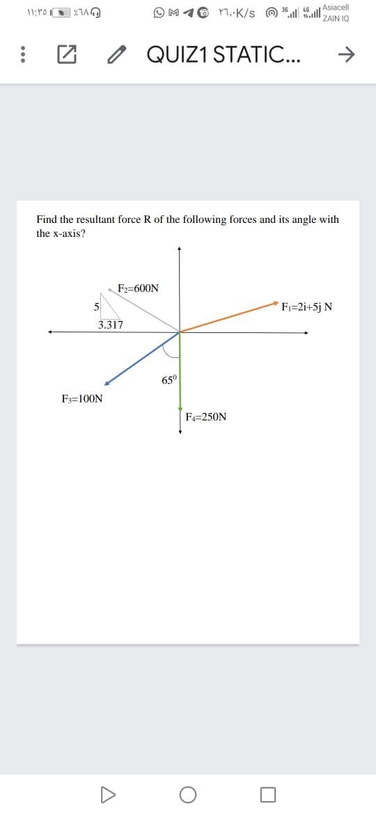 O M 16 r, K/s O 4ll
Asiacell
ZAIN IQ
QUIZ1 STATIO...
->
Find the resultant force R of the following forces and its angle with
the x-axis?
F2=600N
5
Fi=2i+5j N
3.317
65°
F:=100N
F=250N
