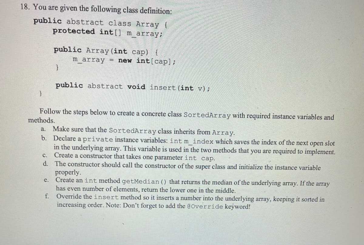 18. You are given the following class definition:
public abstract class Array {
protected int[] m_array;
public Array (int cap) {
m array new int [cap];
}
public abstract void insert (int v);
}
Follow the steps below to create a concrete class SortedArray with required instance variables and
methods.
a. Make sure that the SortedArray class inherits from Array.
b. Declare a private instance variables: int m_index which saves the index of the next open slot
in the underlying array. This variable is used in the two methods that you are required to implement.
Create a constructor that takes one parameter int cap.
C.
d. The constructor should call the constructor of the super class and initialize the instance variable
properly.
e. Create an int method getMedian () that returns the median of the underlying array. If the array
has even number of elements, return the lower one in the middle.
f.
Override the insert method so it inserts a number into the underlying array, keeping it sorted in
increasing order. Note: Don't forget to add the @Override keyword!