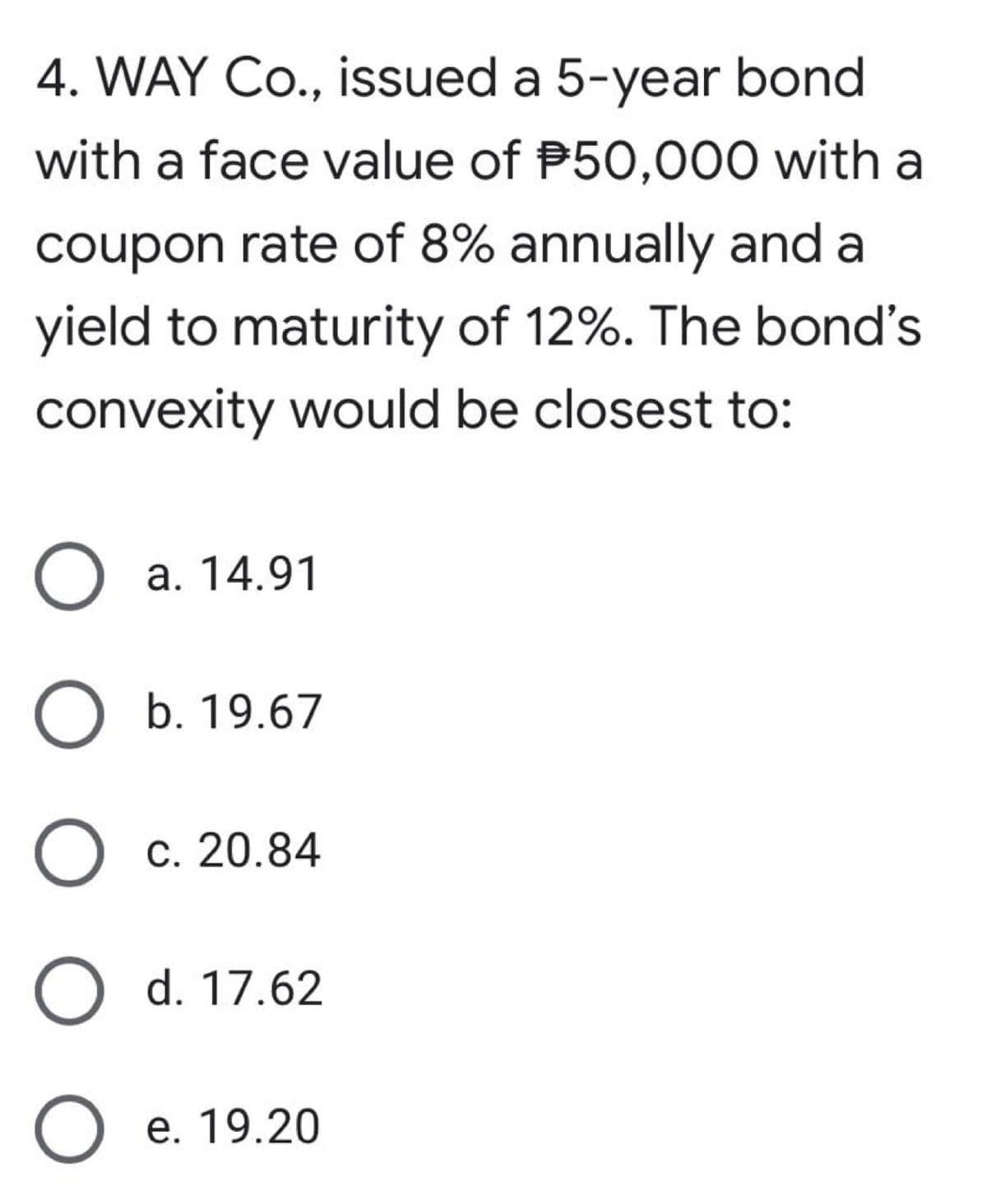 4. WAY Co., issued a 5-year bond
with a face value of P50,000 with a
coupon rate of 8% annually and a
yield to maturity of 12%. The bond's
convexity would be closest to:
О а. 14.91
О ъ. 19.67
c. 20.84
O d. 17.62
е. 19.20
