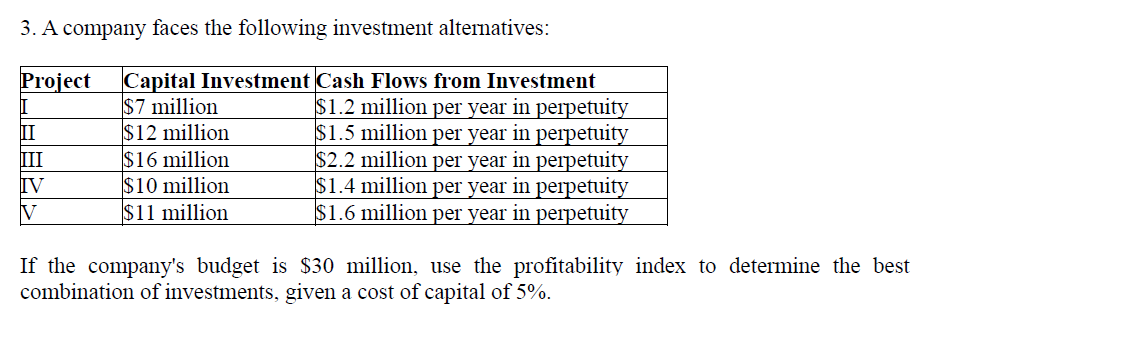 3. A company faces the following investment alternatives:
Project
Capital Investment Cash Flows from Investment
$7 million
II
$12 million
III
$16 million
IV
$10 million
V
$11 million
$1.2 million per year in perpetuity
$1.5 million per year in perpetuity
$2.2 million per year in perpetuity
$1.4 million per year in perpetuity
$1.6 million per year in perpetuity
If the company's budget is $30 million, use the profitability index to determine the best
combination of investments, given a cost of capital of 5%.