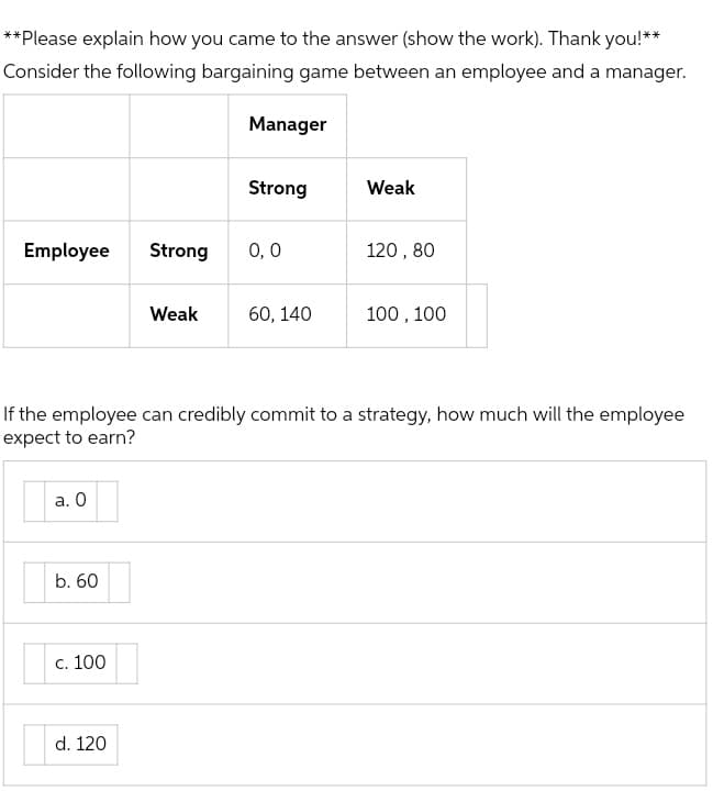 **Please explain how you came to the answer (show the work). Thank you!**
Consider the following bargaining game between an employee and a manager.
Manager
Strong
Weak
Employee
Strong
0,0
120, 80
Weak
60, 140
100 , 100
If the employee can credibly commit to a strategy, how much will the employee
expect to earn?
а. О
b. 60
С. 100
d. 120
