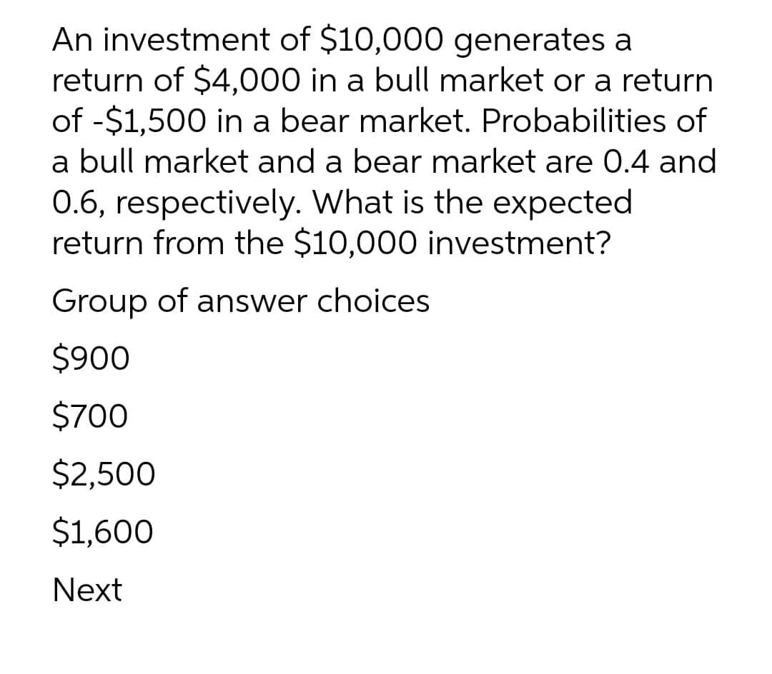 An investment of $10,000 generates a
return of $4,000 in a bull market or a return
of -$1,500 in a bear market. Probabilities of
a bull market and a bear market are 0.4 and
0.6, respectively. What is the expected
return from the $10,000 investment?
Group of answer choices
$900
$700
$2,500
$1,600
Next
