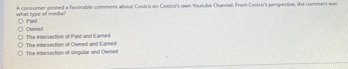 A consumer posted a favorable comment about Costco on Costco's own Youtube Channel. From Costco's perspective, the comment was
what type of media?
O Paid
O Owned
O The intersection of Paid and Earned
O The intersection of Owned and Eaned
O The intersection of singular and Owned
