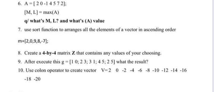 6. A [20-1457 2);
[M, L] = max(A)
q/ what's M, L? and what's (A) value
7. use sort function to arranges all the elements of a vector in ascending order
m=[2,0,9,8,-7);
8. Create a 4-by-4 matrix Z that contains any values of your choosing.
9. After execute this g [1 0; 2 3; 3 1; 4 5; 2 5] what the result?
10. Use colon operator to create vector V=2 0 -2 -4 -6 -8 -10 -12 -14 -16
-18 -20
