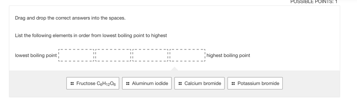 POSSIBLE POINTS: 1
Drag and drop the correct answers into the spaces.
List the following elements in order from lowest boiling point to highest
lowest boiling point
highest boiling point
:: Fructose C6H12O6
:: Aluminum iodide
:: Calcium bromide
:: Potassium bromide
