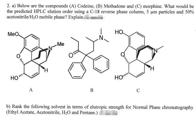 2. a) Below are the compounds (A) Codeine, (B) Methadone and (C) morphine. What would be
the predicted HPLC elution order using a C-18 reverse phase column, 5 µm particles and 50%
acetonitrile/H2O mobile phase? Explain
MeO
HO
Me
HO
A
B
C
b) Rank the following solvent in terms of elutropic strength for Normal Phase chromatography
(Ethyl Acetate, Acetonitrile, H2O and Pentane.)
