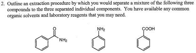 2. Outline an extraction procedure by which you would separate a mixture of the following three
compounds to the three separated individual components. You have available any common
organic solvents and laboratory reagents that you may need.
of
NH2
ÇOOH
NH2
