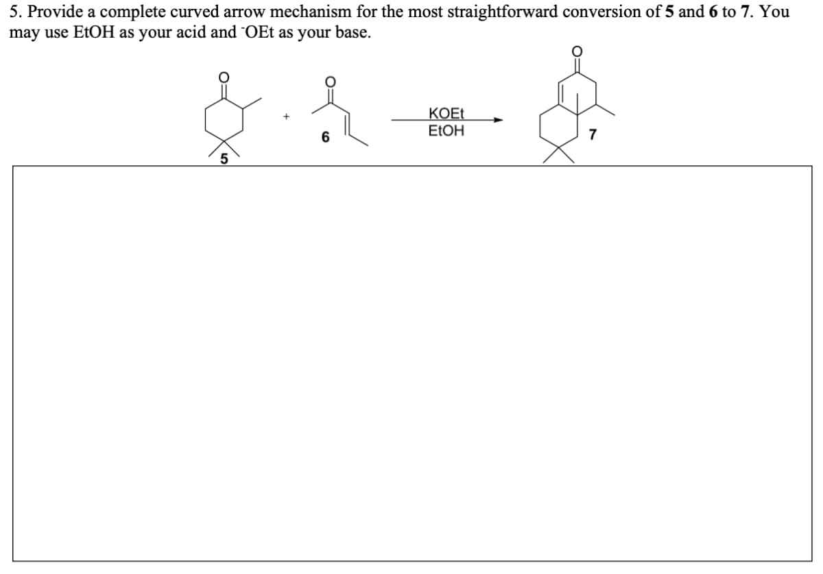 5. Provide a complete curved arrow mechanism for the most straightforward conversion of 5 and 6 to 7. You
may use EtOH as your acid and OEt as your base.
KOET
ELOH
6
7
