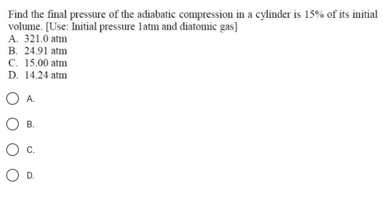 Find the final pressure of the adiabatic compression in a cylinder is 15% of its initial
volume. [Use: Initial pressure latm and diatomic gas]
A. 321.0 atm
B. 24.91 atm
C. 15.00 atm
D. 14.24 atm
A.
В.
С.
D.
