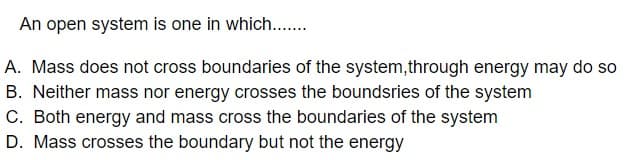 An open system is one in which...
A. Mass does not cross boundaries of the system,through energy may do so
B. Neither mass nor energy crosses the boundsries of the system
C. Both energy and mass cross the boundaries of the system
D. Mass crosses the boundary but not the energy

