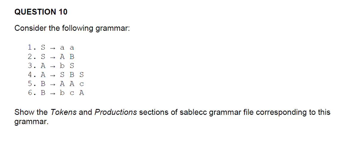 QUESTION 10
Consider the following grammar:
1. S a a
2. SA B
b S
SBS
5. B
A A C
6. B b c A
3. A
4. A
.
↑ ↑ ↑
→→>>
Show the Tokens and Productions sections of sablecc grammar file corresponding to this
grammar.