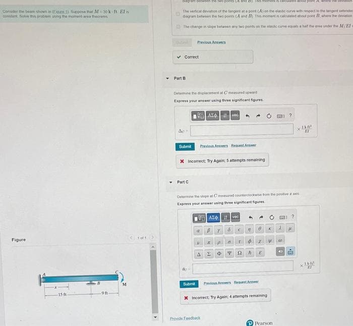 Consider the beam shown in (Egure 1) Suppose that M-30k-ft Elis
constant Solve this problem using the moment area theorems
Figure
15 ft
-9 ft
M
10f1
Y
gram between the two points and Dy. Its moment
acout point where the CV
The vertical deviation of the tangent at a point (A) on the elastic curve with respect to the tangent extended
diagram between the two points (A and B) This moment is calculated about point B, where the deviation
The change in slope between any two points on the elastic curve equabs a half the area under the M/El c
Guberl
✓ Correct
Part B
Determine the displacement of C measured upward
Express your answer using three significant figures
Ac
Submit
Previous Answers
Part C
X Incorrect; Try Again: 5 attempts remaining
80
Submit
A4 vec ←
Previous Answers Request Answer
Determine the slope at C measured counterclockwise from the positive z axs
Express your answer using three significant figures.
VAT vec
ay
6
Provide Feedback
$
IRPOT
ΣΦ S2 h
€ "
0
0
Previous Answers Request Answer
X Incorrect; Try Again: 4 attempts remaining
@
K
ur
Pearson
2
W
?
xlkf
ET
H
1k0²