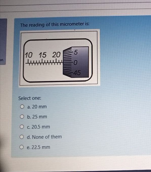 The reading of this micrometer is:
-5
10 15 20
on
45
Select one:
O a. 20 mm
O b. 25 mm
O c. 20.5 mm
O d. None of them
O e. 22.5 mm
