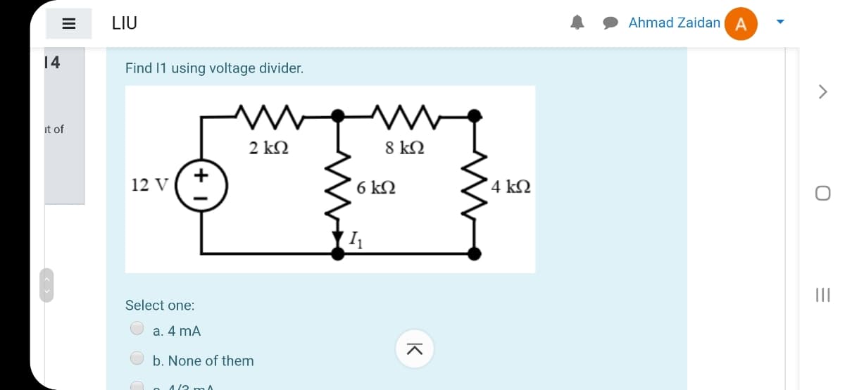 LIU
Ahmad Zaidan A
14
Find 11 using voltage divider.
>
it of
2 kN
8 kQ
12 V
6 kQ
4 kQ
I
Select one:
a. 4 mA
b. None of them
4/2
II
