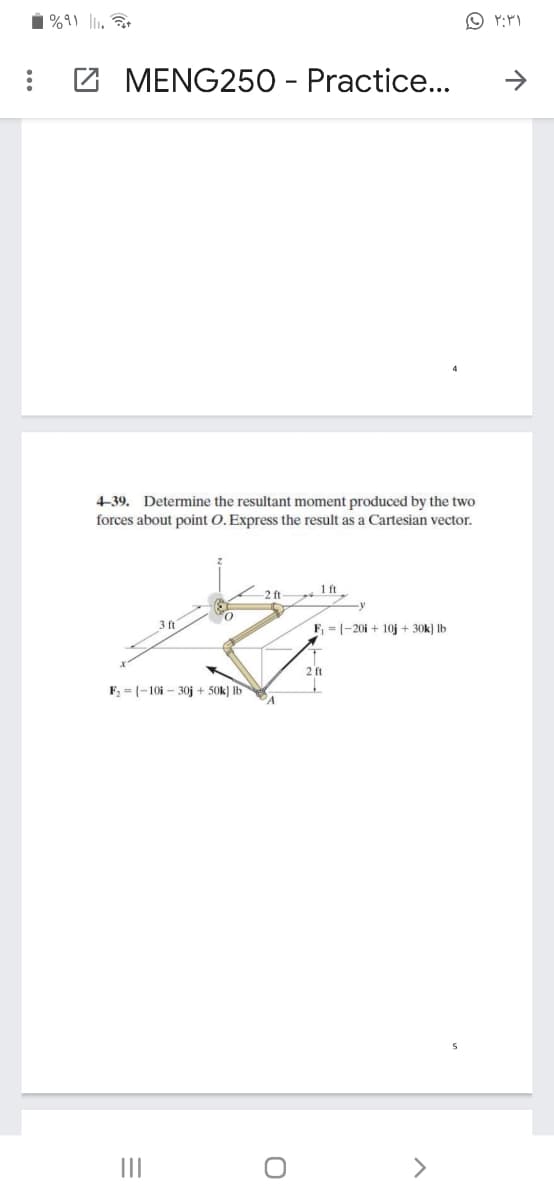 %9) lli.
MENG250 - Practice...
>
4-39. Determine the resultant moment produced by the two
forces about point O. Express the result as a Cartesian vector.
1 ft
2 ft
3 ft
F = (-20i + 10j + 30k) Ib
2 ft
F, = (-10i - 30j + 50k) Ib
II
<>
