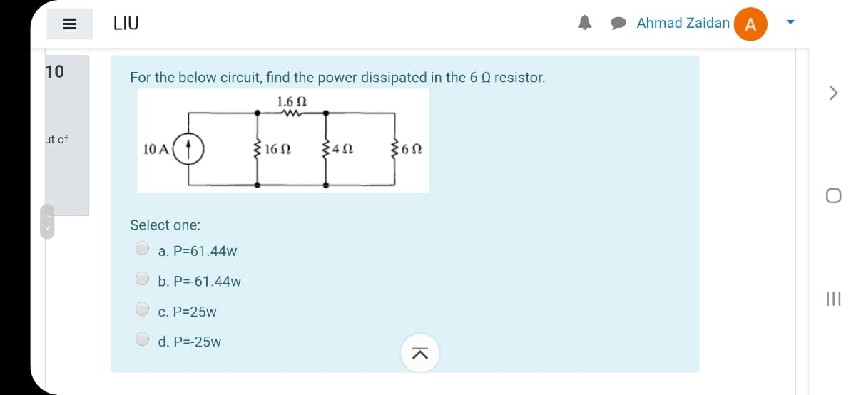 LIU
Ahmad Zaidan A
10
For the below circuit, find the power dissipated in the 6 Q resistor.
>
1.6 2
ut of
10 A
{ 16 N
342
Select one:
O a. P=61.44w
b. P=-61.44w
c. P=25w
d. P=-25w
II
