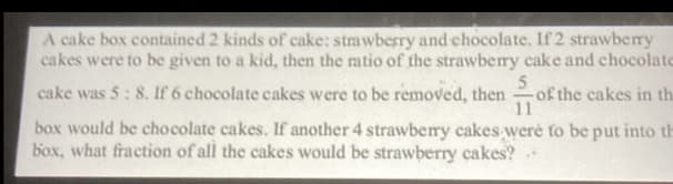 A cake box contained 2 kinds of cake: strawberry and chocolate. If 2 strawberry
cakes were to be given to a kid, then the matio of the strawberry cake and chocolate
cake was 5: 8. If 6 chocolate cakes were to be removed, then
-of the cakes in th
11
box would be chocolate cakes. If another 4 strawberry cakes werė to be put into th
box, what fraction of all the cakes would be strawberry cakes?
