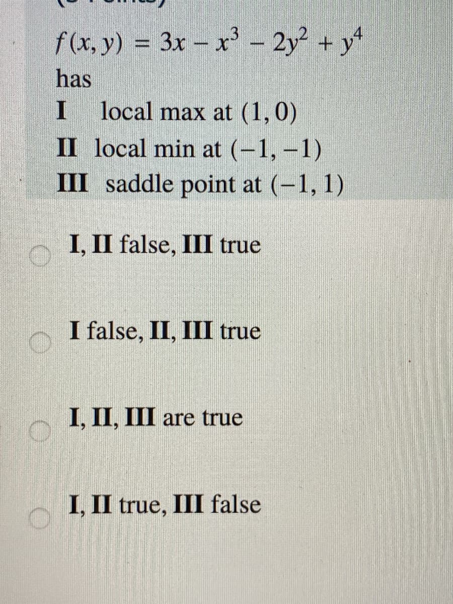 f(x, y) = 3x – x - 2y² + y*
has
local max at (1,0)
II local min at (-1, -1)
III saddle point at (-1, 1)
I, II false, III true
I false, II, III true
I, II, III are true
I, II true, III false

