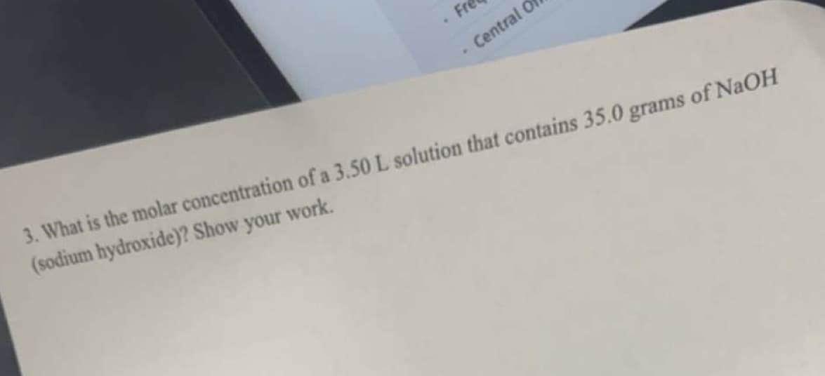 Fre
Central Of
3. What is the molar concentration of a 3.50 L solution that contains 35.0 grams of NaOH
(sodium hydroxide)? Show your work.