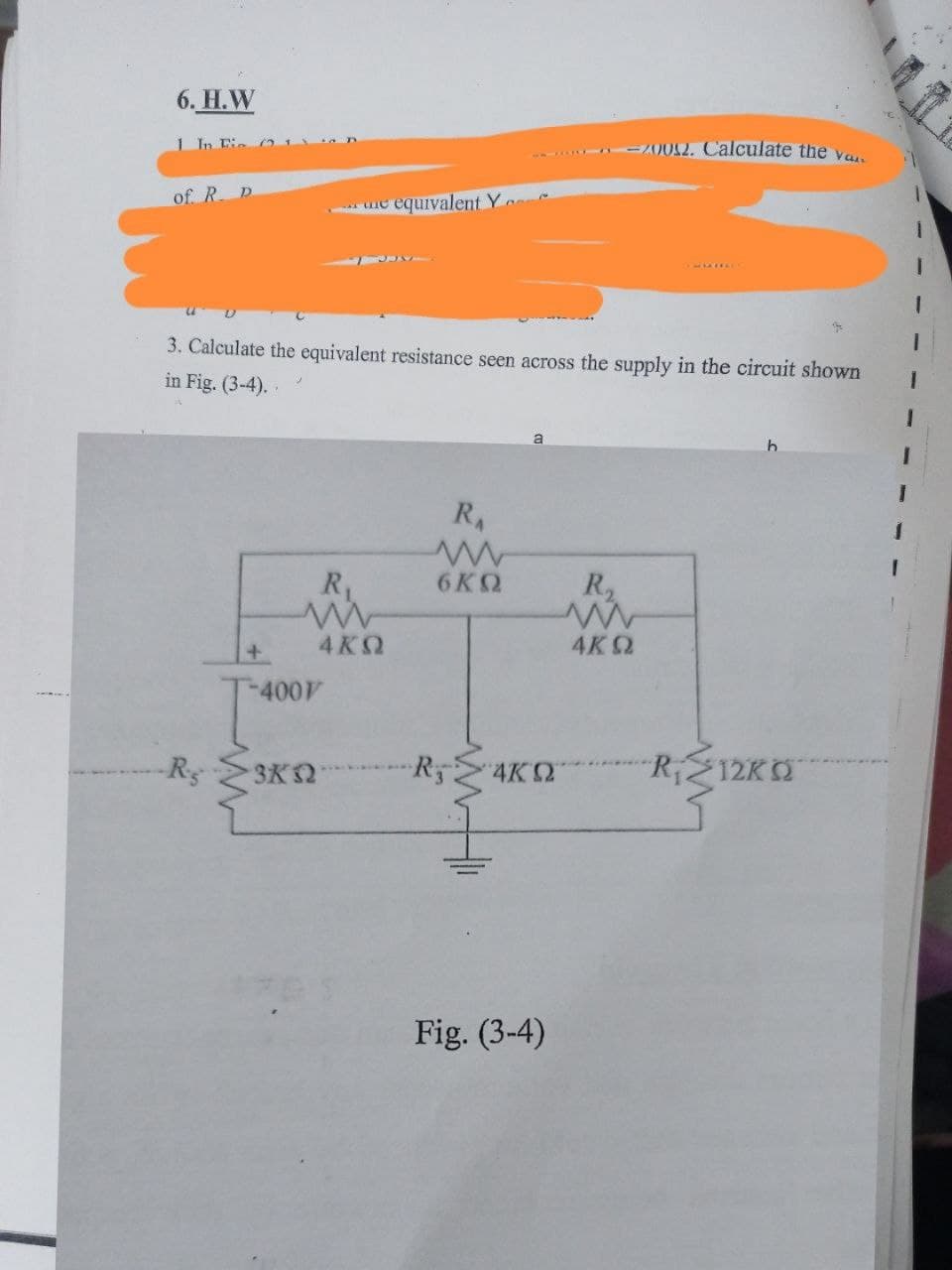 6. H.W
1 In Eie c21
-002. Calculate the yo
of. R. D
me equivalent Y
3. Calculate the equivalent resistance seen across the supply in the circuit shown
in Fig. (3-4)..
RA
R
6KQ
R2
+.
4 KQ
4KQ
-400V
Rg
3K2
R5
4K2
Ri212K
Fig. (3-4)
