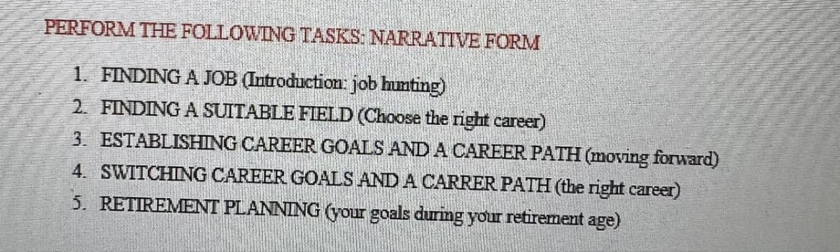 PERFORM THE FOLLOWING TASKS: NARRATIVE FORM
1. FINDING A JOB (Introduction: job hunting)
2. FINDING A SUITABLE FIELD (Choose the right career)
3. ESTABLISHING CAREER GOALS AND A CAREER PATH (moving forward)
4. SWITCHING CAREER GOALS AND A CARRER PATH (the right career)
5. RETIREMENT PLANNING (your goals during your retirement age)